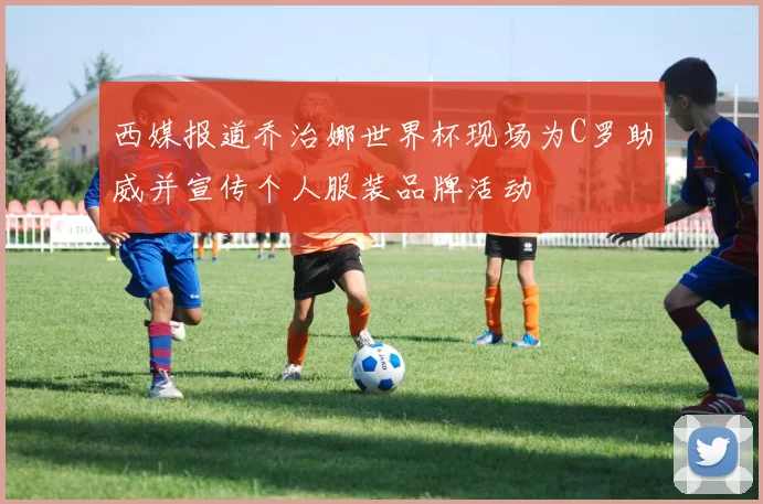 西媒报道乔治娜世界杯现场为C罗助威并宣传个人服装品牌活动