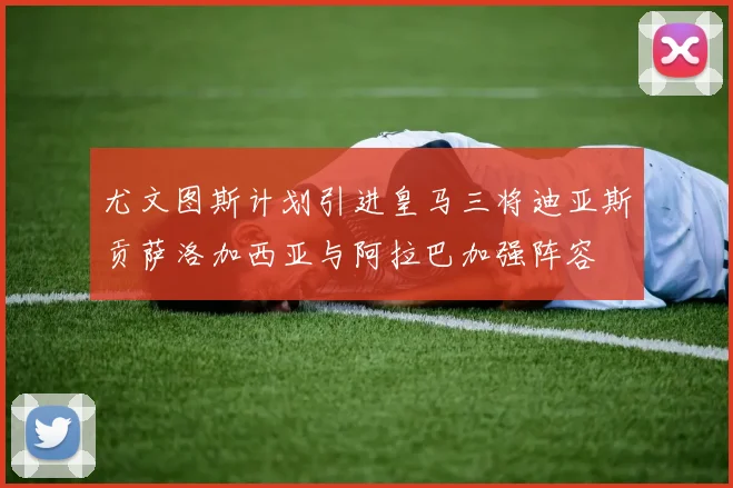 尤文图斯计划引进皇马三将迪亚斯贡萨洛加西亚与阿拉巴加强阵容