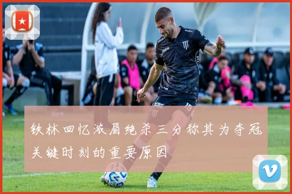 铁林回忆浓眉绝杀三分称其为夺冠关键时刻的重要原因