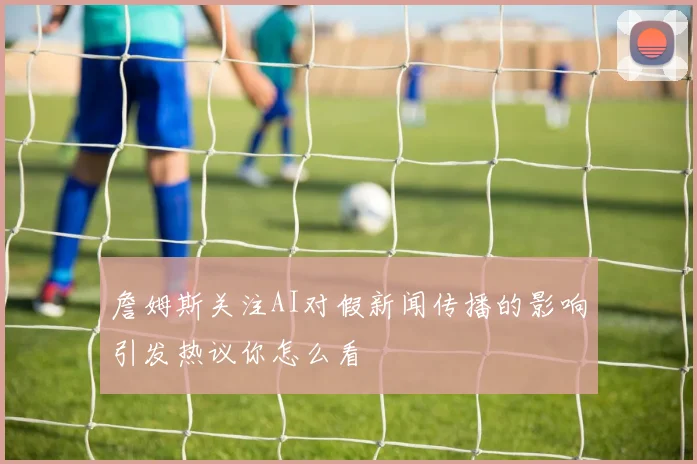 詹姆斯关注AI对假新闻传播的影响引发热议你怎么看