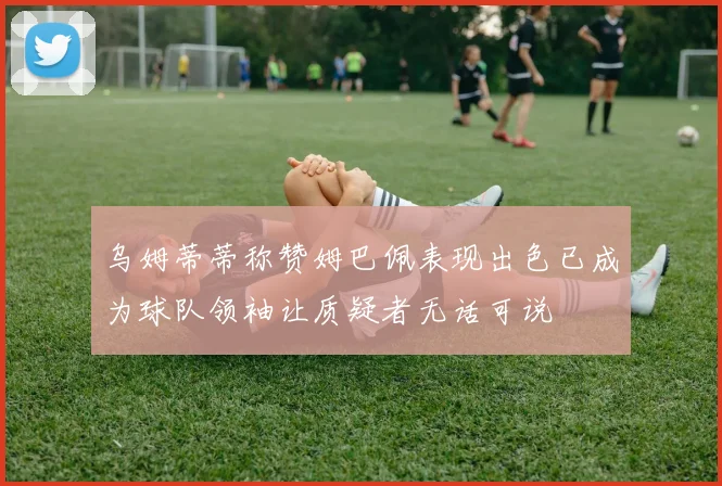 乌姆蒂蒂称赞姆巴佩表现出色已成为球队领袖让质疑者无话可说