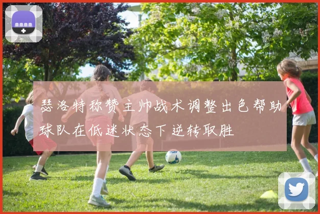 瑟洛特称赞主帅战术调整出色帮助球队在低迷状态下逆转取胜