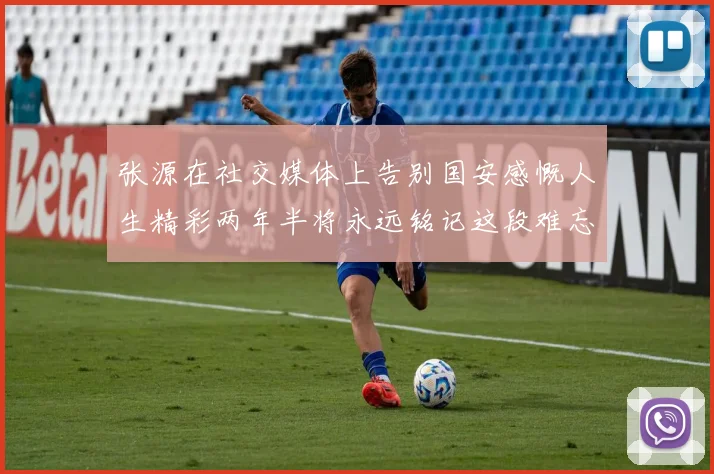 张源在社交媒体上告别国安感慨人生精彩两年半将永远铭记这段难忘故事