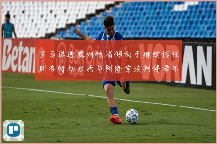 罗马诺透露利物浦倾向于继续信任斯洛特切尔西与阿隆索谈判停滞不前