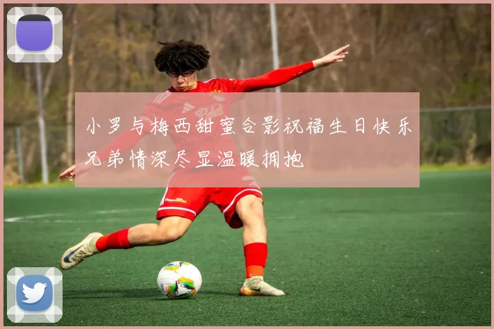 小罗与梅西甜蜜合影祝福生日快乐兄弟情深尽显温暖拥抱