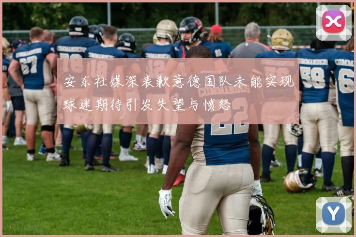 安东社媒深表歉意德国队未能实现球迷期待引发失望与愤怒