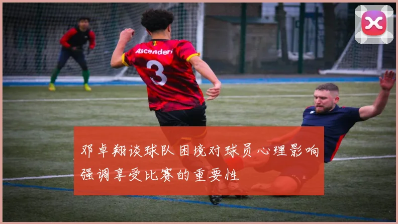 邓卓翔谈球队困境对球员心理影响强调享受比赛的重要性