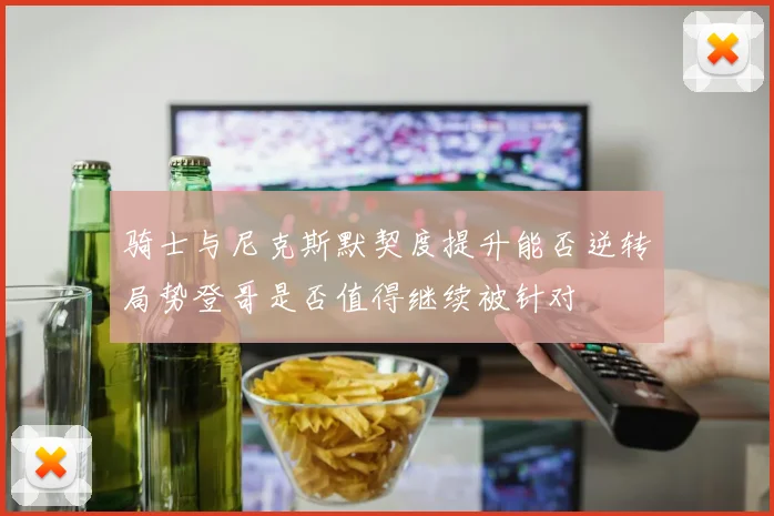 骑士与尼克斯默契度提升能否逆转局势登哥是否值得继续被针对