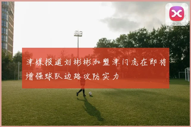 津媒报道刘彬彬加盟津门虎在即将增强球队边路攻防实力
