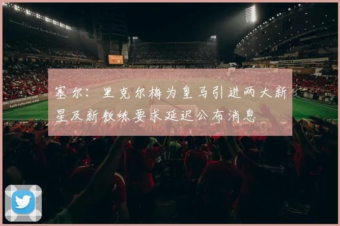塞尔：里克尔梅为皇马引进两大新星及新教练要求延迟公布消息