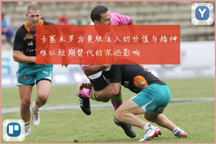 卡塞米罗为曼联注入的价值与精神难以短期替代的深远影响
