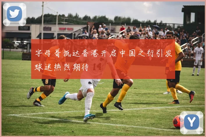 字母哥抵达香港开启中国之行引发球迷热烈期待