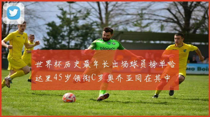 世界杯历史最年长出场球员榜单哈达里45岁领衔C罗奥乔亚同在其中