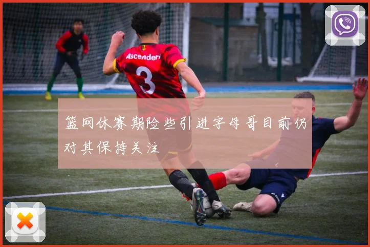 篮网休赛期险些引进字母哥目前仍对其保持关注