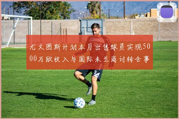 尤文图斯计划本月出售球员实现5000万欧收入与国际米兰商讨转会事宜