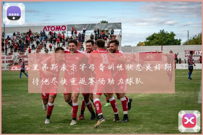 里弗斯表示字母哥训练状态良好期待他尽快重返赛场助力球队