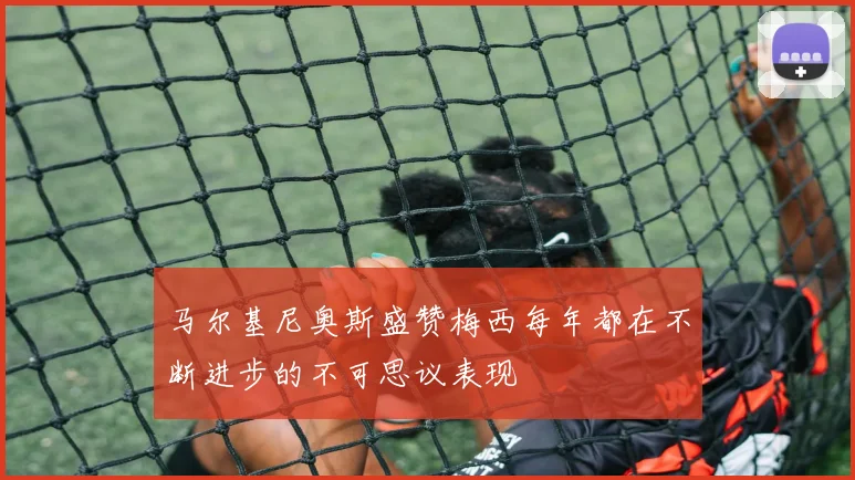 马尔基尼奥斯盛赞梅西每年都在不断进步的不可思议表现