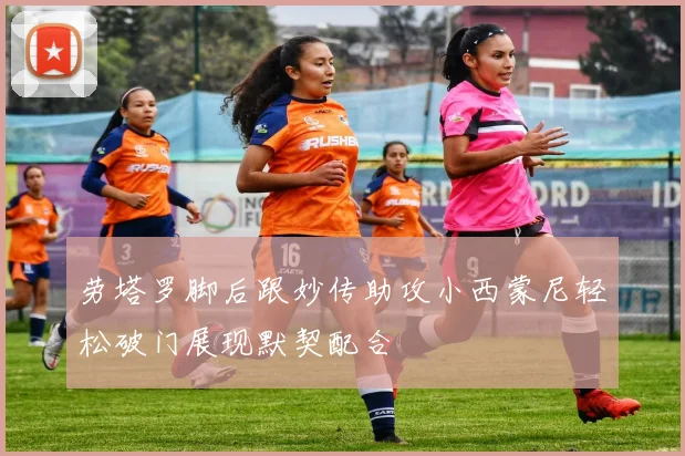 劳塔罗脚后跟妙传助攻小西蒙尼轻松破门展现默契配合