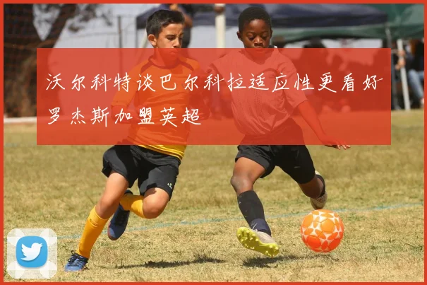 沃尔科特谈巴尔科拉适应性更看好罗杰斯加盟英超
