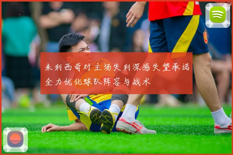 米利西奇对主场失利深感失望承诺全力优化球队阵容与战术